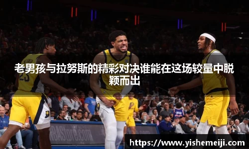 老男孩与拉努斯的精彩对决谁能在这场较量中脱颖而出